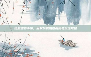 哈利波特手游，魔杖系统深度解析与玩法攻略