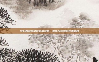 梦幻西游周杰伦副本攻略，音乐与冒险的完美融合