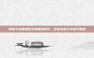 掌握斗战神投掷玉狐加点技巧，让你在战斗中游刃有余