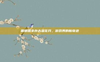 圆明园幸存古莲花开，游戏界的新奇迹