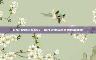 DNF快速组队技巧，提升效率与团队协作的秘诀
