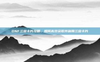 DNF兰总卡片攻略，如何高效获取并利用兰总卡片