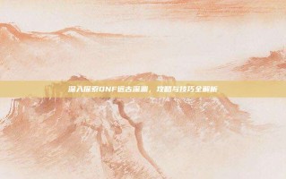 深入探索DNF远古深渊，攻略与技巧全解析