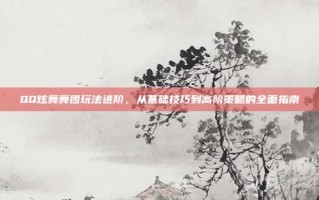 QQ炫舞舞团玩法进阶，从基础技巧到高阶策略的全面指南