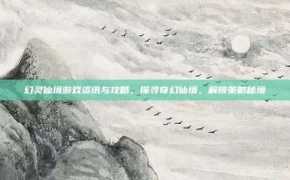 幻灵仙境游戏资讯与攻略，探寻奇幻仙境，解锁策略秘境