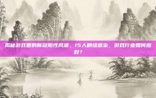 揭秘游戏圈的新冠阳性风波，15人剧组感染，游戏行业如何应对？
