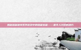 揭秘哈利波特系列游戏中的隐藏宝藏——最令人讨厌的地方