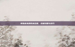 掌握虐杀原形高压版，终极攻略与技巧