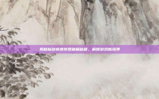 揭秘仙剑奇侠传四破解秘籍，解锁游戏新境界