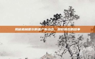 揭秘格林德尔的遗产新动态，辞职背后的故事