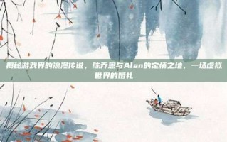 揭秘游戏界的浪漫传说，陈乔恩与Alan的定情之地，一场虚拟世界的婚礼