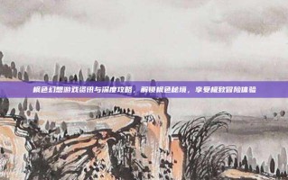 枫色幻想游戏资讯与深度攻略，解锁枫色秘境，享受极致冒险体验