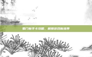 蜀门新手卡攻略，解锁游戏新境界