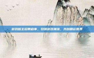 游戏版主招聘启事，引领游戏潮流，共创精彩世界