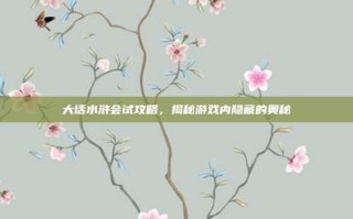 大话水浒会试攻略，揭秘游戏内隐藏的奥秘