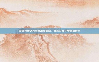 掌握火炬之光法师加点策略，让你在战斗中如鱼得水