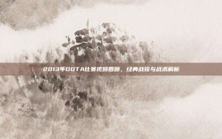 2013年DOTA比赛视频回顾，经典战役与战术解析