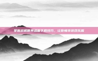 掌握战机世界迅雷下载技巧，让你畅享游戏乐趣