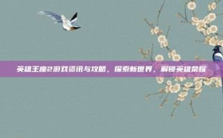 英雄王座2游戏资讯与攻略，探索新世界，解锁英雄荣耀