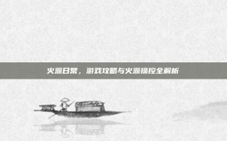 火源日常，游戏攻略与火源操控全解析