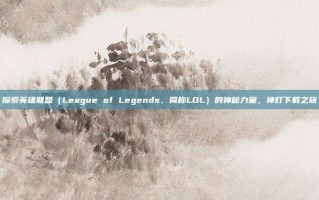 探索英雄联盟（League of Legends，简称LOL）的神秘力量，神灯下载之旅