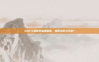 DNF卡恩称号深度解析，如何获取与升级？