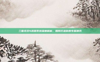 三国无双4武器系统深度解析，如何打造你的专属神兵
