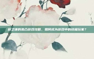 薛之谦的激凸游戏攻略，如何成为游戏中的终极玩家？