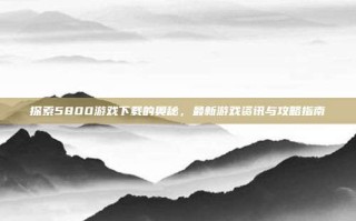 探索5800游戏下载的奥秘，最新游戏资讯与攻略指南