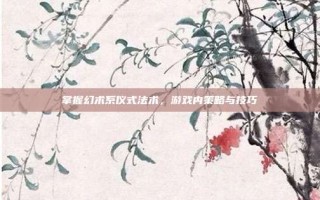 掌握幻术系仪式法术，游戏内策略与技巧