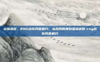 尘埃落定，RNG战队同意解约，从合同的神到温情送别-rng战队同意解约