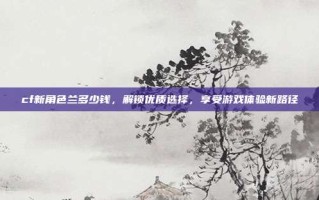 cf新角色兰多少钱，解锁优质选择，享受游戏体验新路径