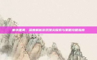 塞纳里奥，深度解析游戏顶尖探索与策略攻略指南