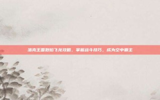 洛克王国烈焰飞龙攻略，掌握战斗技巧，成为空中霸主
