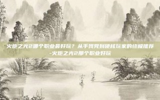 火炬之光2哪个职业最好玩？从手残党到硬核玩家的终极推荐-火炬之光2那个职业好玩