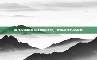 深入探索伊苏6绿水洞地图，攻略与技巧全解析