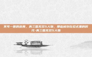 不可一世的连舞，真三国无双5人物，那些被刻在招式里的时代-真三国无双5人物