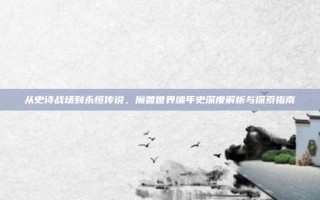 从史诗战场到永恒传说，魔兽世界编年史深度解析与探索指南