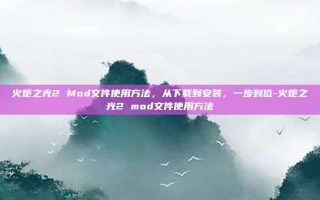 火炬之光2 Mod文件使用方法，从下载到安装，一步到位-火炬之光2 mod文件使用方法