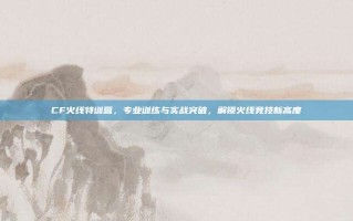 CF火线特训营，专业训练与实战突破，解锁火线竞技新高度