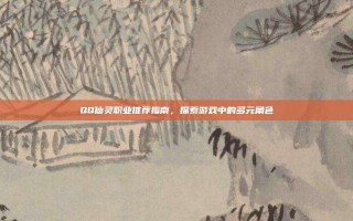 QQ仙灵职业推荐指南，探索游戏中的多元角色