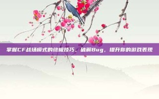 掌握CF战场模式的终极技巧，破解Bug，提升你的游戏表现