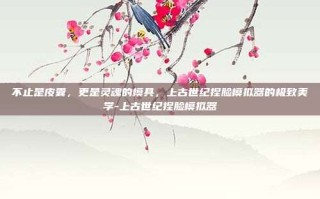 不止是皮囊，更是灵魂的模具，上古世纪捏脸模拟器的极致美学-上古世纪捏脸模拟器