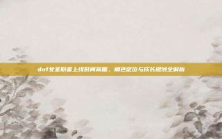 dnf女圣职者上线时间前瞻，角色定位与成长规划全解析
