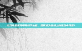 游戏攻略呆兵萌将新手必看，如何成为战场上的无敌小可爱？