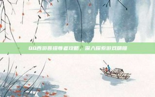 QQ西游菩提尊者攻略，深入探索游戏精髓
