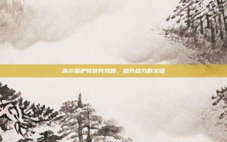 高尔多护符碎片攻略，提升战力的关键
