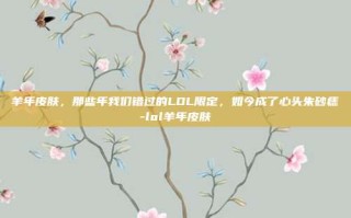 羊年皮肤，那些年我们错过的LOL限定，如今成了心头朱砂痣-lol羊年皮肤