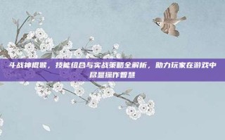 斗战神棍猴，技能组合与实战策略全解析，助力玩家在游戏中尽显操作智慧