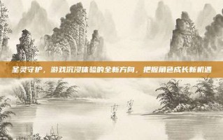 圣灵守护，游戏沉浸体验的全新方向，把握角色成长新机遇